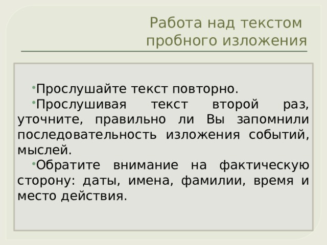 Работа над текстом  пробного изложения Прослушайте текст повторно. Прослушивая текст второй раз, уточните, правильно ли Вы запомнили последовательность изложения событий, мыслей. Обратите внимание на фактическую сторону: даты, имена, фамилии, время и место действия. 
