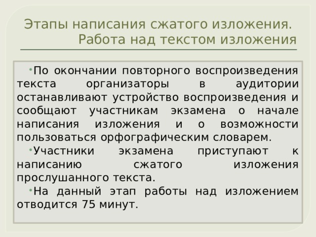 Этапы написания сжатого изложения.  Работа над текстом изложения По окончании повторного воспроизведения текста организаторы в аудитории останавливают устройство воспроизведения и сообщают участникам экзамена о начале написания изложения и о возможности пользоваться орфографическим словарем. Участники экзамена приступают к написанию сжатого изложения прослушанного текста. На данный этап работы над изложением отводится 75 минут. 