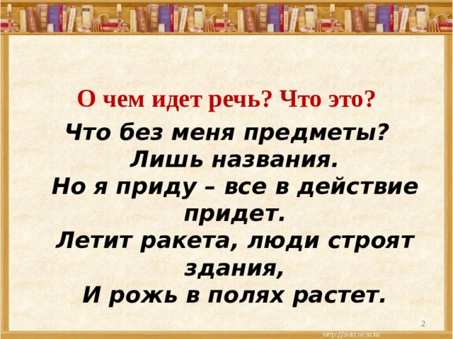 О чем идет речь? Что это? Что без меня предметы?  Лишь названия.  Но я приду – все в действие придет.  Летит ракета, люди строят здания,  И рожь в полях растет.    