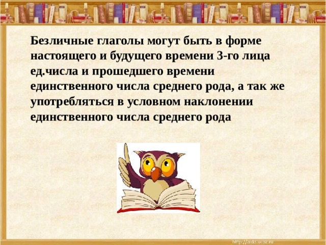 Безличные глаголы могут быть в форме настоящего и будущего времени 3-го лица ед.числа и прошедшего времени единственного числа среднего рода, а так же употребляться в условном наклонении единственного числа среднего рода 