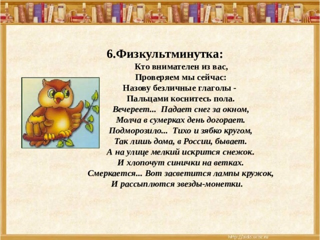    6.Физкультминутка:  Кто внимателен из вас, Проверяем мы сейчас: Назову безличные глаголы - Пальцами коснитесь пола. Вечереет... Падает снег за окном,  Молча в сумерках день догорает.  Подморозило... Тихо и зябко кругом,  Так лишь дома, в России, бывает. А на улице мелкий искрится снежок.  И хлопочут синички на ветках.  Смеркается... Вот засветится лампы кружок,  И рассыплются звезды-монетки.  