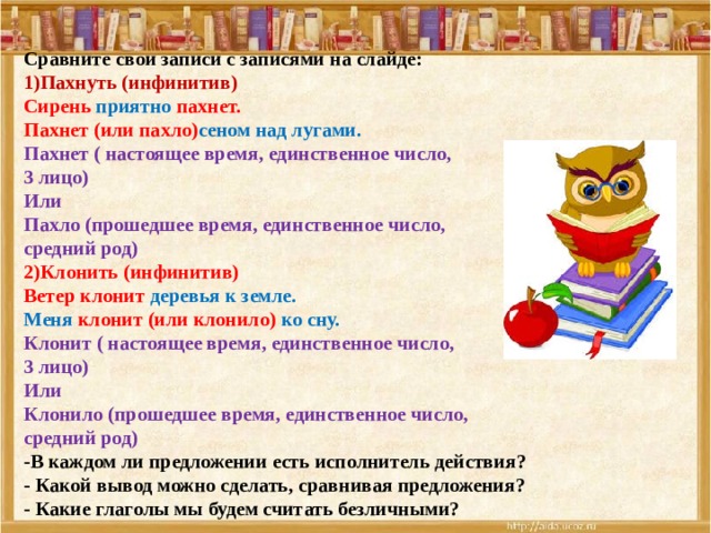 Сравните свои записи с записями на слайде: 1)Пахнуть (инфинитив) Сирень приятно пахнет. Пахнет (или пахло) сеном над лугами. Пахнет ( настоящее время, единственное число, 3 лицо) Или Пахло (прошедшее время, единственное число, средний род) 2)Клонить (инфинитив) Ветер клонит деревья к земле. Меня клонит (или клонило) ко сну. Клонит  ( настоящее время, единственное число, 3 лицо) Или Клонило (прошедшее время, единственное число, средний род) -В каждом ли предложении есть исполнитель действия? - Какой вывод можно сделать, сравнивая предложения? - Какие глаголы мы будем считать безличными? 