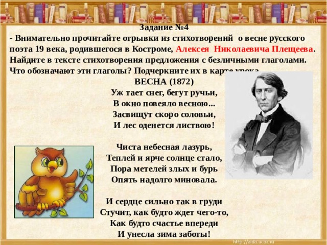 Задание №4 - Внимательно прочитайте отрывки из стихотворений о весне русского поэта 19 века, родившегося в Костроме, Алексея Николаевича Плещеева . Найдите в тексте стихотворения предложения с безличными глаголами. Что обозначают эти глаголы? Подчеркните их в карте урока. ВЕСНА (1872)  Уж тает снег, бегут ручьи,  В окно повеяло весною...  Засвищут скоро соловьи,  И лес оденется листвою!   Чиста небесная лазурь,  Теплей и ярче солнце стало,  Пора метелей злых и бурь  Опять надолго миновала.   И сердце сильно так в груди  Стучит, как будто ждет чего-то,  Как будто счастье впереди  И унесла зима заботы! 