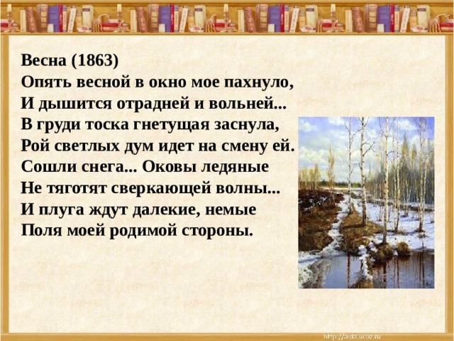 Весна (1863) Опять весной в окно мое пахнуло,  И дышится отрадней и вольней...  В груди тоска гнетущая заснула,  Рой светлых дум идет на смену ей. Сошли снега... Оковы ледяные  Не тяготят сверкающей волны...  И плуга ждут далекие, немые  Поля моей родимой стороны. 