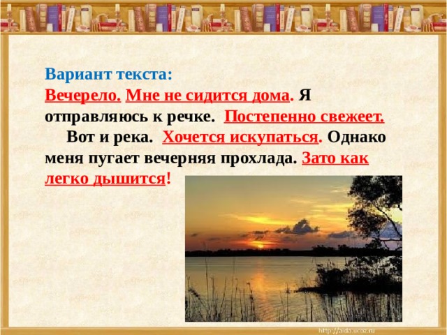 Вариант текста: Вечерело.  Мне не сидится дома . Я отправляюсь к речке.  Постепенно свежеет.   Вот и река. Хочется искупаться . Однако меня пугает вечерняя прохлада. Зато как легко дышится !  