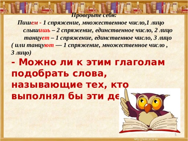 Проверьте себя:  Пиш ем - 1 спряжение, множественное число,1 лицо  слыш ишь – 2 спряжение, единственное число, 2 лицо  танцу ет – 1 спряжение, единственное число, 3 лицо ( или танцу ют — 1 спряжение, множественное число , 3 лицо)  - Можно ли к этим глаголам подобрать слова, называющие тех, кто выполнял бы эти действия?     