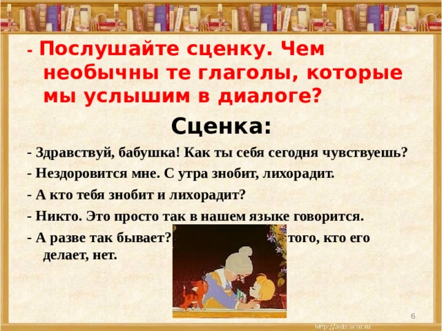- Послушайте сценку. Чем необычны те глаголы, которые мы услышим в диалоге? Сценка: - Здравствуй, бабушка! Как ты себя сегодня чувствуешь? - Нездоровится мне. С утра знобит, лихорадит. - А кто тебя знобит и лихорадит? - Никто. Это просто так в нашем языке говорится. - А разве так бывает? Действие есть, а того, кто его делает, нет.    