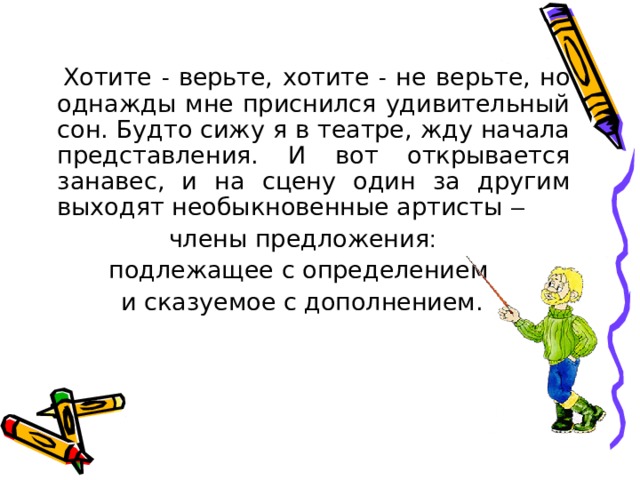  Хотите - верьте, хотите - не верьте, но однажды мне приснился удивительный сон. Будто сижу я в театре, жду начала представления. И вот открывается занавес, и на сцену один за другим выходят необыкновенные артисты –  члены предложения : подлежащее с определением и сказуемое с дополнением. 