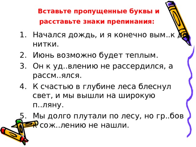 Вставьте пропущенные буквы и  расставьте знаки препинания:  Начался дождь, и я конечно вым..к до нитки. Июнь возможно будет теплым. Он к уд..влению не рассердился, а рассм..ялся. К счастью в глубине леса блеснул свет, и мы вышли на широкую п..ляну. Мы долго плутали по лесу, но гр..бов к сож..лению не нашли. 