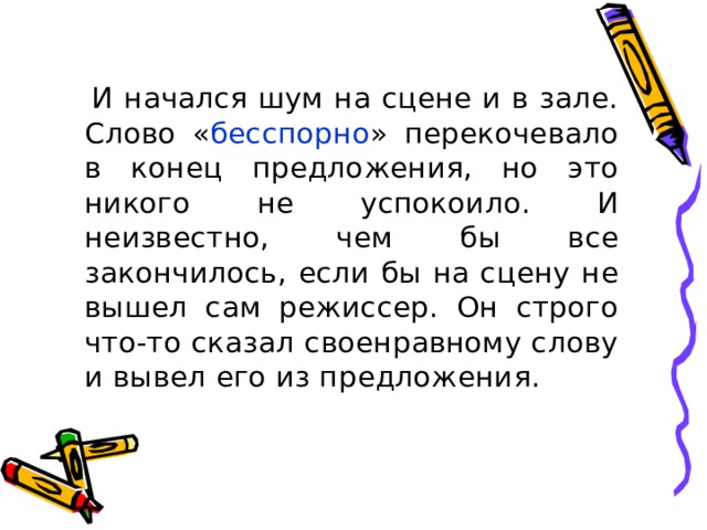  И начался шум на сцене и в зале. Слово « бесспорно » перекочевало в конец предложения, но это никого не успокоило. И неизвестно, чем бы все закончилось, если бы на сцену не вышел сам режиссер. Он строго что-то сказал своенравному слову и вывел его из предложения. 