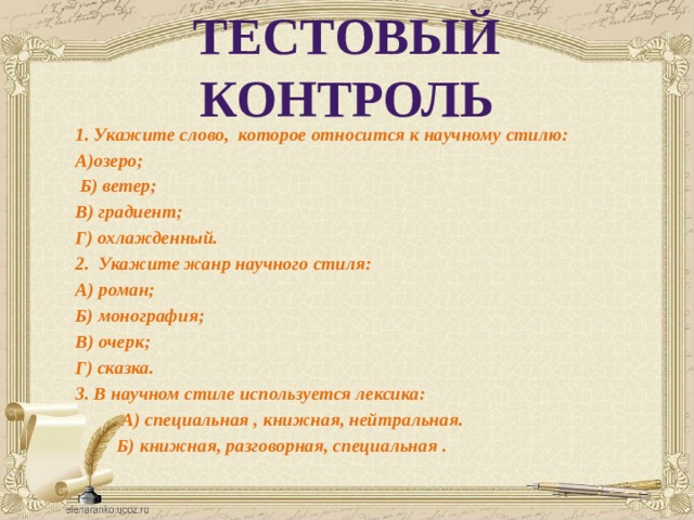 ТЕСТОВЫЙ КОНТРОЛЬ 1. Укажите слово, которое относится к научному стилю: А)озеро;  Б) ветер; В) градиент; Г) охлажденный. 2. Укажите жанр научного стиля: А) роман; Б) монография; В) очерк; Г) сказка. 3. В научном стиле используется лексика:  А) специальная , книжная, нейтральная.  Б) книжная, разговорная, специальная .  