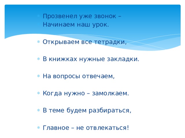 Прозвенел уже звонок – Начинаем наш урок. Открываем все тетрадки, В книжках нужные закладки. На вопросы отвечаем, Когда нужно – замолкаем. В теме будем разбираться, Главное – не отвлекаться! 