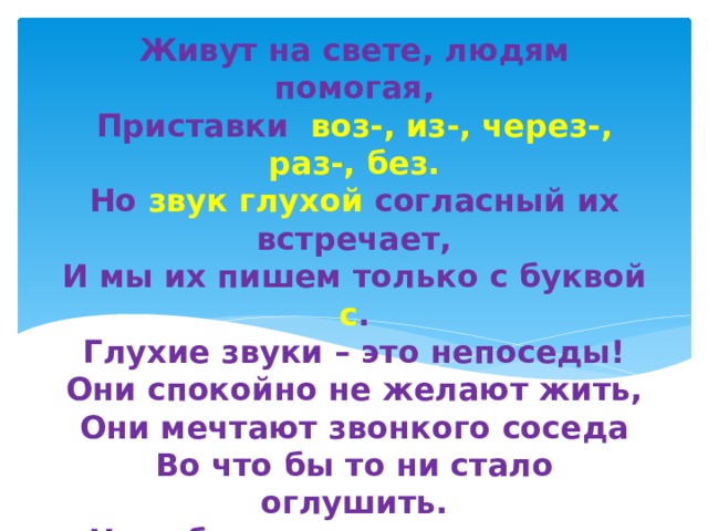 Живут на свете, людям помогая,  Приставки воз-, из-, через-, раз-, без.  Но звук глухой согласный их встречает,  И мы их пишем только с буквой с .  Глухие звуки – это непоседы!  Они спокойно не желают жить,  Они мечтают звонкого соседа  Во что бы то ни стало оглушить.  Не забудьте, что приставки  Раз-, из-, воз-, низ-, через-, без-  Перед согласными глухими  Быстро сменят з на с.   