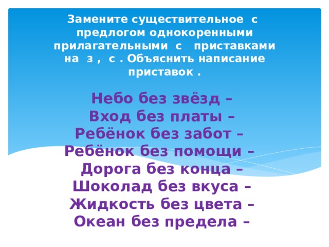 Замените существительное с предлогом однокоренными прилагательными с приставками на з , с . Объяснить написание приставок . Небо без звёзд –  Вход без платы –  Ребёнок без забот –  Ребёнок без помощи –  Дорога без конца –  Шоколад без вкуса –  Жидкость без цвета –  Океан без предела –    