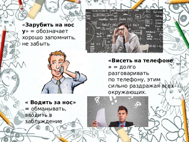 « Зарубить   на   носу » = обозначает хорошо запомнить, не забыть «Висеть   на   телефоне» = долго разговаривать по телефону, этим сильно раздражая всех окружающих. « Водить за нос» = обманывать, вводить в заблуждение 