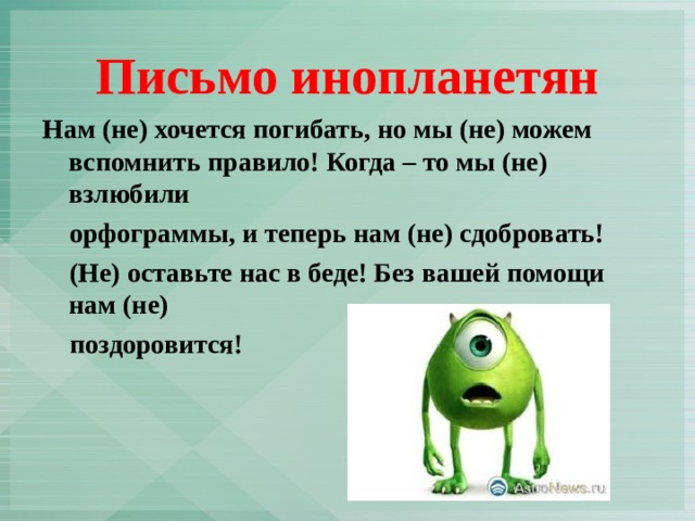 Письмо инопланетян Нам (не) хочется погибать, но мы (не) можем вспомнить правило! Когда – то мы (не) взлюбили  орфограммы, и теперь нам (не) сдобровать!  (Не) оставьте нас в беде! Без вашей помощи нам (не)  поздоровится! 