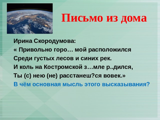  Письмо из дома Ирина Скородумова: « Привольно горо… мой расположился Среди густых лесов и синих рек. И коль на Костромской з…мле р..дился, Ты (с) нею (не) расстанеш?ся вовек.» В чём основная мысль этого высказывания? 