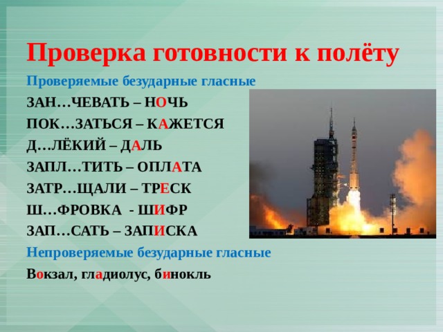 Проверка готовности к полёту Проверяемые безударные гласные ЗАН…ЧЕВАТЬ – Н О ЧЬ ПОК…ЗАТЬСЯ – К А ЖЕТСЯ Д…ЛЁКИЙ – Д А ЛЬ ЗАПЛ…ТИТЬ – ОПЛ А ТА ЗАТР…ЩАЛИ – ТР Е СК Ш…ФРОВКА - Ш И ФР ЗАП…САТЬ – ЗАП И СКА Непроверяемые безударные гласные В о кзал, гл а диолус, б и нокль 