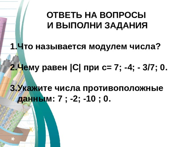 ОТВЕТЬ НА ВОПРОСЫ  И ВЫПОЛНИ ЗАДАНИЯ  Что называется модулем числа ?  2 .Чему равен | С | при с= 7 ; -4; - 3/7; 0 .  3.Укажите числа противоположные данным :  7  ; -2; -10 ; 0 .  