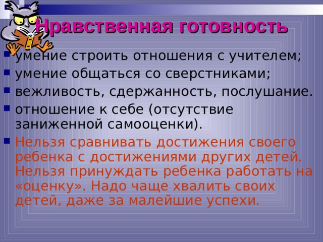 Нравственная готовность умение строить отношения с учителем; умение общаться со сверстниками; вежливость, сдержанность, послушание. отношение к себе (отсутствие заниженной самооценки). Нельзя сравнивать достижения своего ребенка с достижениями других детей. Нельзя принуждать ребенка работать на «оценку». Надо чаще хвалить своих детей, даже за малейшие успехи. *умение регулировать свои действия и свое поведение, умение восприниматьучебную задачу, внимательно, не перебивая слушать старшего, не вмешиваться в разговор старших; *принимать точку зрения другого, умение взглянуть на себя со стороны, умение выслушивать одноклассников, адекватно реагировать на неудачу других; * Помощь от родителей должна быть в форме совета, а не в виде приказа, навязывания своего мнения.  