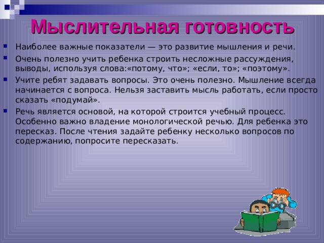 Мыслительная готовность Наиболее важные показатели — это развитие мышления и речи. Очень полезно учить ребенка строить несложные рассуждения, выводы, используя слова:«потому, что»; «если, то»; «поэтому». Учите ребят задавать вопросы. Это очень полезно. Мышление всегда начинается с вопроса. Нельзя заставить мысль работать, если просто сказать «подумай». Речь является основой, на которой строится учебный процесс. Особенно важно владение монологической речью. Для ребенка это пересказ. После чтения задайте ребенку несколько вопросов по содержанию, попросите пересказать.  