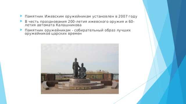 Памятник Ижевским оружейникам установлен в 2007 году В честь празднования 200-летия ижевского оружия и 60-летия автомата Калашникова Памятник оружейникам - собирательный образ лучших оружейников царских времен   