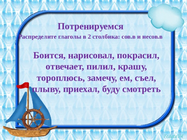Потренируемся Распределите глаголы в 2 столбика: сов.в и несов.в  Боится, нарисовал, покрасил, отвечает, пилил, крашу, тороплюсь, замечу, ем, съел, плыву, приехал, буду смотреть  