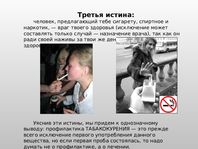 Третья истина:  человек, предлагающий тебе сигарету, спиртное и наркотик, — враг твоего здоровья (исключение может составлять только случай — назначение врача), так как он ради своей наживы за твои же деньги отбирает у тебя здоровье. Уяснив эти истины, мы придем к однозначному выводу: профилактика ТАБАКОКУРЕНИЯ — это прежде всего исключение первого употребления данного вещества, но если первая проба состоялась, то надо думать не о профилактике, а о лечении. 
