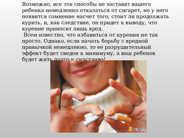 Возможно, все эти способы не заставят вашего ребенка немедленно отказаться от сигарет, но у него появится сомнение насчет того, стоит ли продолжать курить, и, как следствие, он придет к выводу, что курение приносит лишь вред.  Всем известно, что избавиться от курения не так просто. Однако, если начать борьбу с вредной привычкой немедленно, то ее разрушительный эффект будет сведен к минимуму, а ваш ребенок будет жить долго и счастливо! 