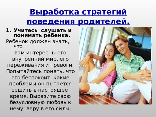 Выработка стратегий поведения родителей. Учитесь слушать и понимать ребенка. Ребенок должен знать, что вам интересны его внутренний мир, его переживания и тревоги. Попытайтесь понять, что его беспокоит, какие проблемы он пытается решить в настоящее время. Выразите свою безусловную любовь к нему, веру в его силы. 