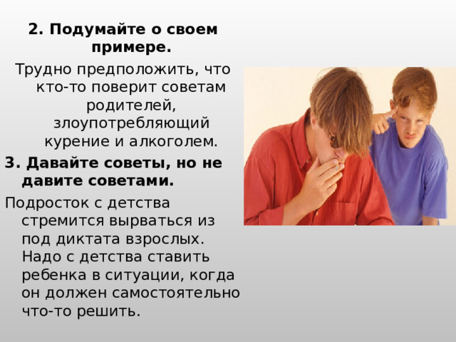 2. Подумайте о своем примере. Трудно предположить, что кто-то поверит советам родителей, злоупотребляющий курение и алкоголем. 3. Давайте советы, но не давите советами. Подросток с детства стремится вырваться из под диктата взрослых. Надо с детства ставить ребенка в ситуации, когда он должен самостоятельно что-то решить. 