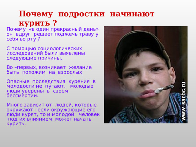 Почему подростки начинают курить ? Почему «в один прекрасный день» он вдруг решает поджечь траву у себя во рту ?  С помощью социологических исследований были выявлены следующие причины. Во –первых, возникает желание быть похожим на взрослых. Опасные последствия курения в молодости не пугают, молодые люди уверены в своём бессмертии. Много зависит от людей, которые окружают : если окружающие его люди курят, то и молодой человек под их влиянием может начать курить. 