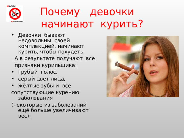 Почему  девочки   начинают  курить? Девочки бывают недовольны своей комплекцией, начинают курить, чтобы похудеть . А в результате получают все  признаки курильщика: грубый голос, серый цвет лица, жёлтые зубы и все сопутствующие курению заболевания (некоторые из заболеваний ещё больше увеличивают вес). 