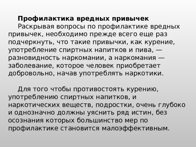 Профилактика вредных привычек  Раскрывая вопросы по профилактике вредных привычек, необходимо прежде всего еще раз подчеркнуть, что такие привычки, как курение, употребление спиртных напитков и пива, — разновидность наркомании, а наркомания — заболевание, которое человек приобретает добровольно, начав употреблять наркотики. Для того чтобы противостоять курению, употреблению спиртных напитков, и наркотических веществ, подростки, очень глубоко и однозначно должны уяснить ряд истин, без осознания которых большинство мер по профилактике становится малоэффективным. 