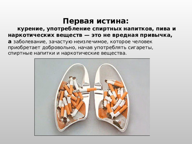 Первая истина:  курение, употребление спиртных напитков, пива и наркотических веществ — это не вредная привычка, а заболевание, зачастую неизлечимое, которое человек приобретает добровольно, начав употреблять сигареты, спиртные напитки и наркотические вещества. 