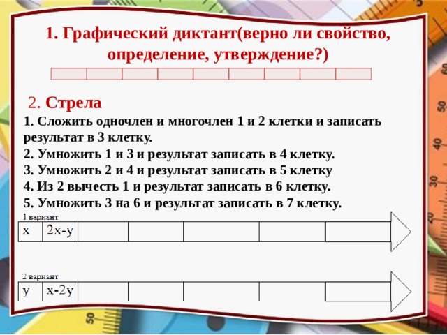 1. Графический диктант(верно ли свойство, определение, утверждение?)                    2. Стрела 1. Сложить одночлен и многочлен 1 и 2 клетки и записать результат в 3 клетку. 2. Умножить 1 и 3 и результат записать в 4 клетку. 3. Умножить 2 и 4 и результат записать в 5 клетку 4. Из 2 вычесть 1 и результат записать в 6 клетку. 5. Умножить 3 на 6 и результат записать в 7 клетку. Вопросы для графического диктанта представлены на слайде 9 (1 вариант) и 10 (2 вариант). В клетки для графического диктанта можно в качестве ответов ставить знаки +(утверждение верно) и – (утверждение неверно)  