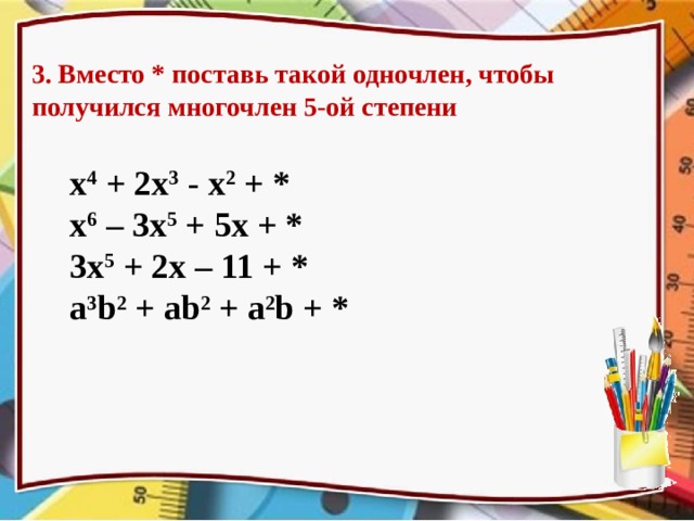3. Вместо * поставь такой одночлен, чтобы получился многочлен 5-ой степени x 4 + 2x 3  - x 2  + * x 6 – 3x 5 + 5x + * 3x 5 + 2x – 11 + * a 3 b 2  + ab 2  + a 2 b + * Прокомментировать ответы, т.к. они могут быть различными. Одинаковый ответ получим только во второй строке  