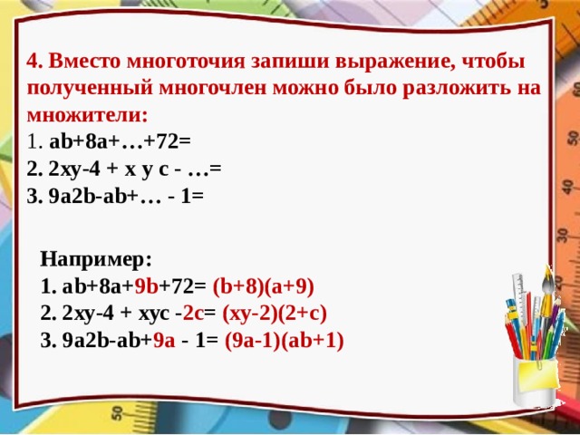 4. Вместо многоточия запиши выражение, чтобы полученный многочлен можно было разложить на множители: 1. аb+8а+…+72= 2. 2ху-4 + х у с - …= 3. 9а2b-аb+… - 1= Например: 1. аb+8а+ 9b +72= (b+8)(а+9) 2. 2ху-4 + хус - 2c = (ху-2)(2+с) 3. 9а2b-аb+ 9а - 1= (9а-1)(аb+1) На возможные варианты ответов для проверки переходим по щелчку  