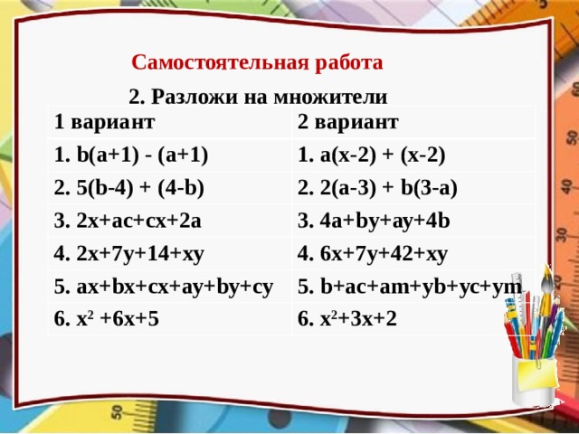 Самостоятельная работа 2. Разложи на множители 1 вариант 2 вариант 1. b(а+1) - (а+1) 1. а(х-2) + (х-2) 2. 5(b-4) + (4-b) 2. 2(а-3) + b(3-а) 3. 2х+ас+сх+2а 3. 4а+bу+ау+4b 4. 2х+7у+14+ху 4. 6х+7у+42+ху 5. ах+bх+сх+ау+bу+су 5. b+ас+аm+уb+ус+уm 6. х 2  +6х+5 6. х 2 +3х+2 