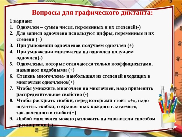 Вопросы для графического диктанта: 1 вариант Одночлен – сумма чисел, переменных и их степеней(-) Для записи одночлена используют цифры, переменные и их степени (+) При умножении одночленов получаем одночлен (+) При умножении многочлена на одночлен получаем одночлен(-) Одночлены, которые отличаются только коэффициентами, называют подобными (+) Степень многочлена- наибольшая из степеней входящих в многочлен одночленов(+) Чтобы умножить многочлен на многочлен, надо применить распределительное свойство (-) Чтобы раскрыть скобки, перед которыми стоит «+», надо опустить скобки, сохраняя знак каждого слагаемого, заключенного в скобки(+) Любой многочлен можно разложить на множители способом группировки (-) Вопросы для графического диктанта проговариваем, а не показываем на слайдах.  
