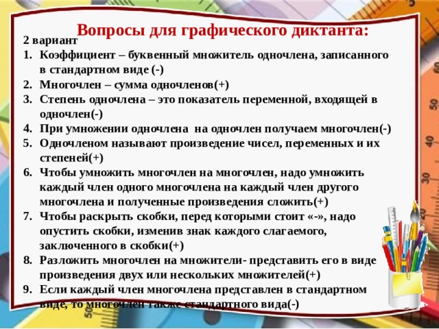 Вопросы для графического диктанта: 2 вариант Коэффициент – буквенный множитель одночлена, записанного в стандартном виде (-) Многочлен – сумма одночленов(+) Степень одночлена – это показатель переменной, входящей в одночлен(-) При умножении одночлена на одночлен получаем многочлен(-) Одночленом называют произведение чисел, переменных и их степеней(+) Чтобы умножить многочлен на многочлен, надо умножить каждый член одного многочлена на каждый член другого многочлена и полученные произведения сложить(+) Чтобы раскрыть скобки, перед которыми стоит «-», надо опустить скобки, изменив знак каждого слагаемого, заключенного в скобки(+) Разложить многочлен на множители- представить его в виде произведения двух или нескольких множителей(+) Если каждый член многочлена представлен в стандартном виде, то многочлен также стандартного вида(-) 
