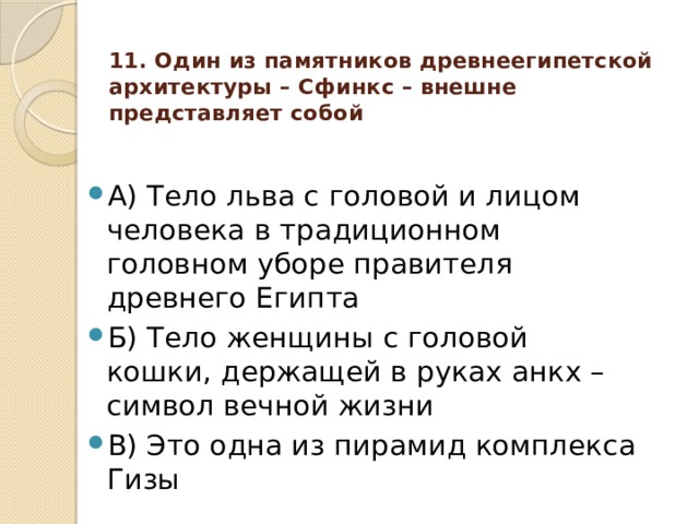11. Один из памятников древнеегипетской архитектуры – Сфинкс – внешне представляет собой А) Тело льва с головой и лицом человека в традиционном головном уборе правителя древнего Египта Б) Тело женщины с головой кошки, держащей в руках анкх – символ вечной жизни В) Это одна из пирамид комплекса Гизы 