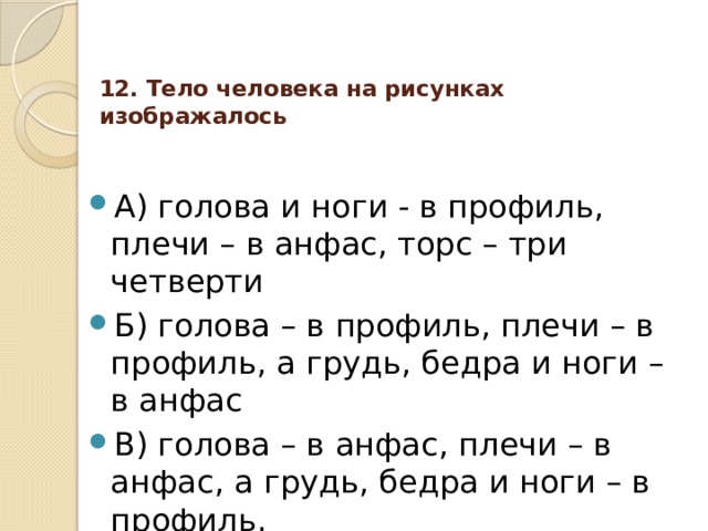 12. Тело человека на рисунках изображалось   А) голова и ноги - в профиль, плечи – в анфас, торс – три четверти Б) голова – в профиль, плечи – в профиль, а грудь, бедра и ноги – в анфас В) голова – в анфас, плечи – в анфас, а грудь, бедра и ноги – в профиль. 