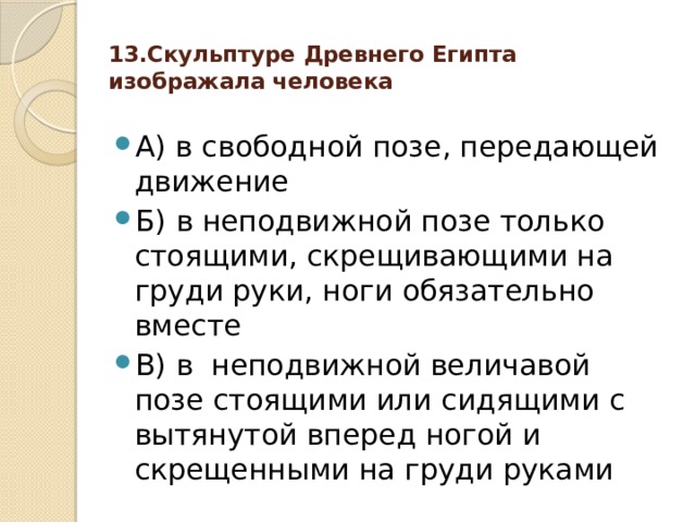 13.Скульптуре Древнего Египта изображала человека   А) в свободной позе, передающей движение Б) в неподвижной позе только стоящими, скрещивающими на груди руки, ноги обязательно вместе В) в неподвижной величавой позе стоящими или сидящими с вытянутой вперед ногой и скрещенными на груди руками 