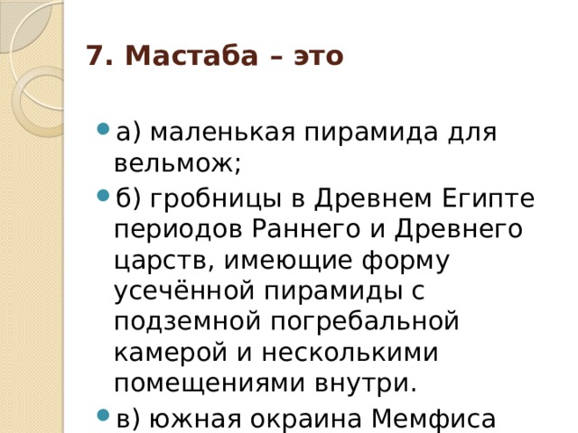 7. Мастаба – это   а) маленькая пирамида для вельмож; б) гробницы в Древнем Египте периодов Раннего и Древнего царств, имеющие форму усечённой пирамиды с подземной погребальной камерой и несколькими помещениями внутри. в) южная окраина Мемфиса  