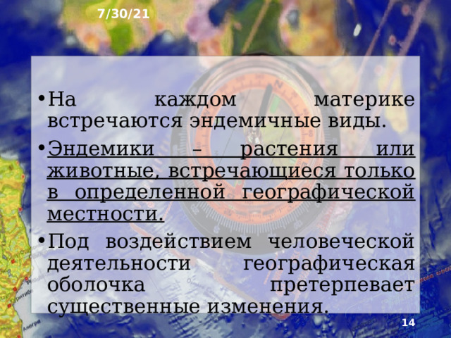 7/30/21 5. Особенности  природных зон В одних и тех же природных зонах на разных материках рас­тительность и животный мир имеют сходные черты. Вместе с тем на особенности распространения рас­тений и животных, помимо климата, оказывают влия­ние и другие факторы: геологическая история матери­ков, рельеф и особенности горных пород, деятельность человека.  