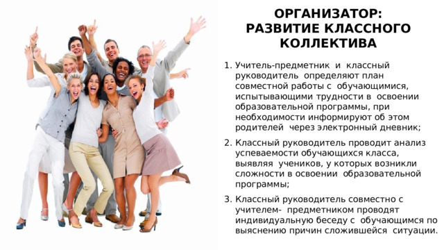 ОРГАНИЗАТОР: РАЗВИТИЕ КЛАССНОГО КОЛЛЕКТИВА Учитель-предметник  и  классный  руководитель определяют план совместной работы с обучающимися, испытывающими трудности в освоении образовательной программы, при необходимости информируют об этом родителей через электронный дневник; Классный руководитель проводит анализ успеваемости обучающихся класса, выявляя учеников, у которых возникли сложности в освоении образовательной программы; Классный руководитель совместно с учителем- предметником проводят индивидуальную беседу с обучающимся по выяснению причин сложившейся ситуации. 