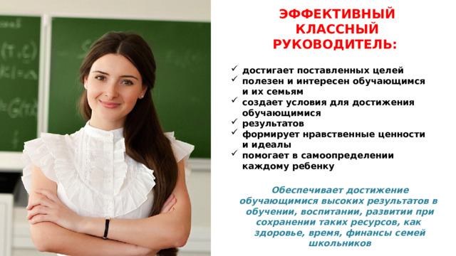 ЭФФЕКТИВНЫЙ КЛАССНЫЙ РУКОВОДИТЕЛЬ: достигает поставленных  целей полезен и интересен обучающимся и их  семьям создает условия для достижения  обучающимися результатов формирует нравственные ценности и  идеалы помогает в самоопределении каждому  ребенку Обеспечивает достижение обучающимися высоких результатов в обучении, воспитании, развитии при сохранении таких ресурсов, как здоровье, время, финансы семей  школьников 