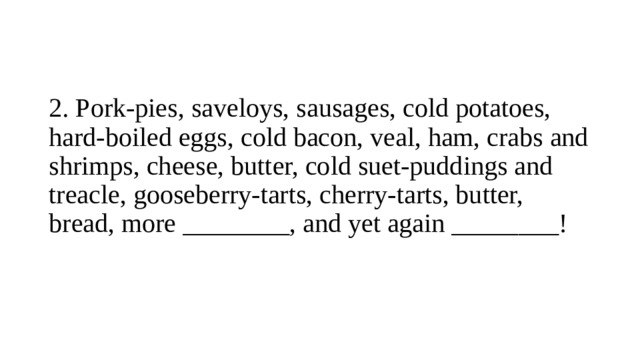 2.  Pork-pies, saveloys, sausages, cold potatoes, hard-boiled eggs, cold bacon, veal, ham, crabs and shrimps, cheese, butter, cold suet-puddings and treacle, gooseberry-tarts, cherry-tarts, butter, bread, more ________, and yet again ________!   