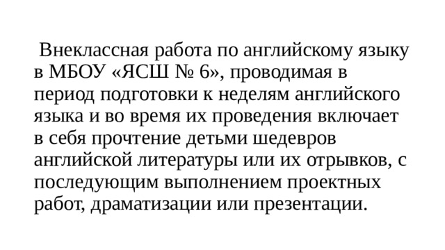  Внеклассная работа по английскому языку в МБОУ «ЯСШ № 6», проводимая в период подготовки к неделям английского языка и во время их проведения включает в себя прочтение детьми шедевров английской литературы или их отрывков, с последующим выполнением проектных работ, драматизации или презентации. 